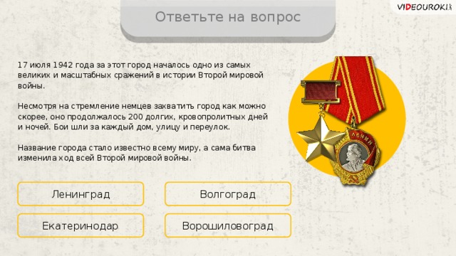 Ответьте на вопрос 17 июля 1942 года за этот город началось одно из самых великих и масштабных сражений в истории Второй мировой войны. Несмотря на стремление немцев захватить город как можно скорее, оно продолжалось 200 долгих, кровопролитных дней и ночей. Бои шли за каждый дом, улицу и переулок. Название города стало известно всему миру, а сама битва изменила ход всей Второй мировой войны. Ленинград Волгоград Ворошиловоград Екатеринодар