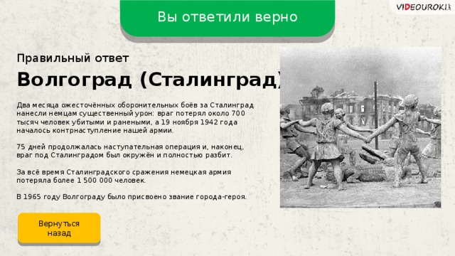 Вы ответили верно Правильный ответ Волгоград (Сталинград) Два месяца ожесточённых оборонительных боёв за Сталинград нанесли немцам существенный урон: враг потерял около 700 тысяч человек убитыми и ранеными, а 19 ноября 1942 года началось контрнаступление нашей армии. 75 дней продолжалась наступательная операция и, наконец, враг под Сталинградом был окружён и полностью разбит. За всё время Сталинградского сражения немецкая армия потеряла более 1 500 000 человек. В 1965 году Волгограду было присвоено звание города-героя. Вернуться назад