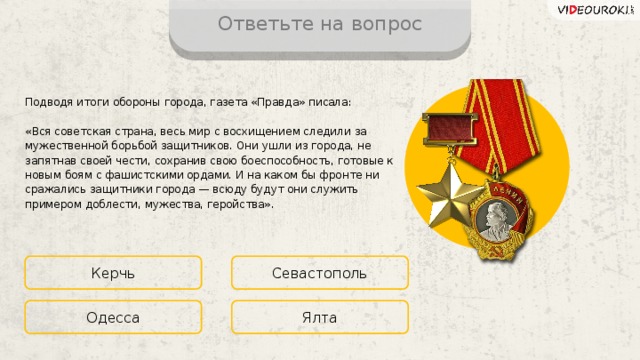 Ответьте на вопрос Подводя итоги обороны города, газета «Правда» писала: «Вся советская страна, весь мир с восхищением следили за мужественной борьбой защитников. Они ушли из города, не запятнав своей чести, сохранив свою боеспособность, готовые к новым боям с фашистскими ордами. И на каком бы фронте ни сражались защитники города — всюду будут они служить примером доблести, мужества, геройства». Керчь Севастополь Ялта Одесса