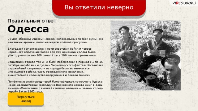 Вы ответили неверно Правильный ответ Одесса 73 дня обороны Одессы нанесли колоссальные потери румынско-немецким армиям, которые ждали «лёгкой прогулки». Благодаря самоотверженности советских войск и героев народного ополчения более 160 000 немецких солдат было убито, уничтожено 200 самолётов и 100 танков противника. Защитники города так и не были побеждены: в период с 1 по 16 октября кораблями и судами Черноморского флота в обстановке строжайшей секретности из города были вывезены все имеющиеся войска, часть гражданского населения, значительное количество вооружения и боевой техники. Почётное звание город-герой было официально вручено Одессе на основании Указа Президиума Верховного Совета СССР в день выхода «Положения о высшей степени отличия — звании город-герой» 8 мая 1965 года.  Вернуться назад