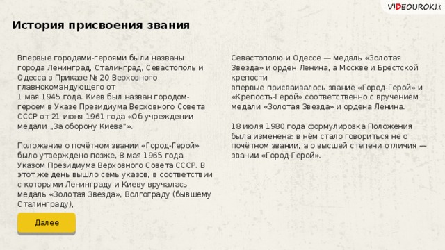 История присвоения звания Впервые городами-героями были названы города Ленинград, Сталинград, Севастополь и Одесса в Приказе № 20 Верховного главнокомандующего от 1 мая 1945 года. Киев был назван городом-героем в Указе Президиума Верховного Совета СССР от 21 июня 1961 года «Об учреждении медали „За оборону Киева“». Положение о почётном звании «Город-Герой» было утверждено позже, 8 мая 1965 года, Указом Президиума Верховного Совета СССР. В этот же день вышло семь указов, в соответствии с которыми Ленинграду и Киеву вручалась медаль «Золотая Звезда», Волгограду (бывшему Сталинграду), Севастополю и Одессе — медаль «Золотая Звезда» и орден Ленина, а Москве и Брестской крепости впервые присваивалось звание «Город-Герой» и «Крепость-Герой» соответственно с вручением медали «Золотая Звезда» и ордена Ленина. 18 июля 1980 года формулировка Положения была изменена: в нём стало говориться не о почётном звании, а о высшей степени отличия — звании «Город-Герой». Далее