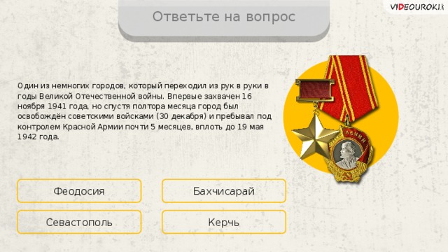 Ответьте на вопрос Один из немногих городов, который переходил из рук в руки в годы Великой Отечественной войны. Впервые захвачен 16 ноября 1941 года, но спустя полтора месяца город был освобождён советскими войсками (30 декабря) и пребывал под контролем Красной Армии почти 5 месяцев, вплоть до 19 мая 1942 года. Феодосия Бахчисарай Керчь Севастополь