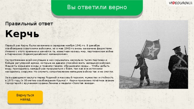 Вы ответили верно Правильный ответ Керчь Первый раз Керчь была захвачена в середине ноября 1941-го. В декабре освобождена советскими войсками, но в мае 1942-го вновь захвачена фашистами. Именно с этого времени и начнётся та, известная на весь мир, партизанская война в Керченских (Аджимушкайских) каменоломнях. На протяжении всей оккупации в них скрывалось несколько тысяч партизан и бойцов регулярной армии, которые не давали спокойно жить немецким войскам. Фашисты взрывали входы и травили газами, обрушивали своды… Чтобы добыть воду, приходилось каждый раз прорываться с боем, так как все источники находились снаружи. Но сломить сопротивление немецкие войска так и не смогли. За выдающиеся заслуги перед Родиной и массовый героизм, мужество и стойкость в 1973 году (к 30-летию освобождения Крыма) г. Керчи присвоено почётное звание город-герой с вручением ордена Ленина и медали «Золотая звезда». Вернуться назад