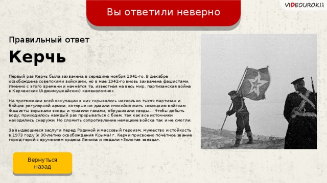 Вы ответили неверно Правильный ответ Керчь Первый раз Керчь была захвачена в середине ноября 1941-го. В декабре освобождена советскими войсками, но в мае 1942-го вновь захвачена фашистами. Именно с этого времени и начнётся та, известная на весь мир, партизанская война в Керченских (Аджимушкайских) каменоломнях. На протяжении всей оккупации в них скрывалось несколько тысяч партизан и бойцов регулярной армии, которые не давали спокойно жить немецким войскам. Фашисты взрывали входы и травили газами, обрушивали своды… Чтобы добыть воду, приходилось каждый раз прорываться с боем, так как все источники находились снаружи. Но сломить сопротивление немецкие войска так и не смогли. За выдающиеся заслуги перед Родиной и массовый героизм, мужество и стойкость в 1973 году (к 30-летию освобождения Крыма) г. Керчи присвоено почётное звание город-герой с вручением ордена Ленина и медали «Золотая звезда». Вернуться назад