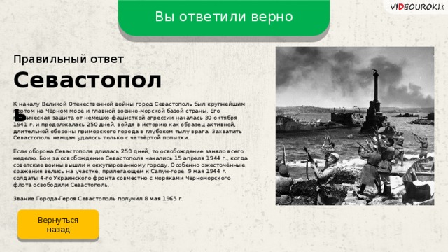 Вы ответили верно Правильный ответ Севастополь К началу Великой Отечественной войны город Севастополь был крупнейшим портом на Чёрном море и главной военно-морской базой страны. Его героическая защита от немецко-фашисткой агрессии началась 30 октября 1941 г. и продолжалась 250 дней, войдя в историю как образец активной, длительной обороны приморского города в глубоком тылу врага. Захватить Севастополь немцам удалось только с четвёртой попытки. Если оборона Севастополя длилась 250 дней, то освобождение заняло всего неделю. Бои за освобождение Севастополя начались 15 апреля 1944 г., когда советские воины вышли к оккупированному городу. Особенно ожесточённые сражения велись на участке, прилегающем к Сапун-горе. 9 мая 1944 г. солдаты 4-го Украинского фронта совместно с моряками Черноморского флота освободили Севастополь. Звание Города-Героя Севастополь получил 8 мая 1965 г. Вернуться назад