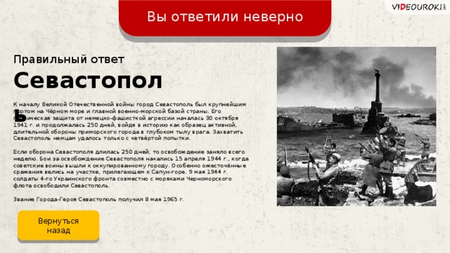 Вы ответили неверно Правильный ответ Севастополь К началу Великой Отечественной войны город Севастополь был крупнейшим портом на Чёрном море и главной военно-морской базой страны. Его героическая защита от немецко-фашисткой агрессии началась 30 октября 1941 г. и продолжалась 250 дней, войдя в историю как образец активной, длительной обороны приморского города в глубоком тылу врага. Захватить Севастополь немцам удалось только с четвёртой попытки. Если оборона Севастополя длилась 250 дней, то освобождение заняло всего неделю. Бои за освобождение Севастополя начались 15 апреля 1944 г., когда советские воины вышли к оккупированному городу. Особенно ожесточённые сражения велись на участке, прилегающем к Сапун-горе. 9 мая 1944 г. солдаты 4-го Украинского фронта совместно с моряками Черноморского флота освободили Севастополь. Звание Города-Героя Севастополь получил 8 мая 1965 г. Вернуться назад