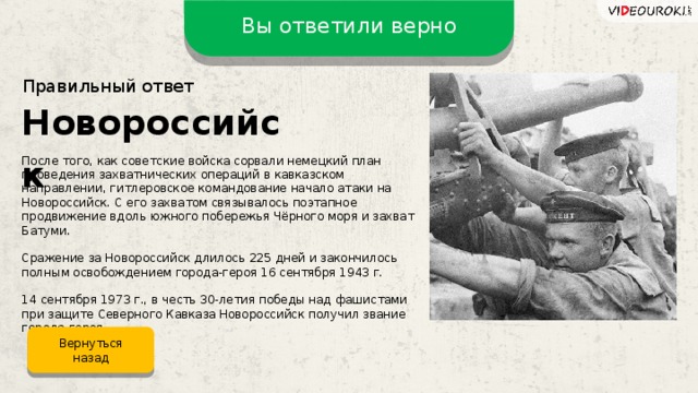 Вы ответили верно Правильный ответ Новороссийск После того, как советские войска сорвали немецкий план проведения захватнических операций в кавказском направлении, гитлеровское командование начало атаки на Новороссийск. С его захватом связывалось поэтапное продвижение вдоль южного побережья Чёрного моря и захват Батуми. Сражение за Новороссийск длилось 225 дней и закончилось полным освобождением города-героя 16 сентября 1943 г. 14 сентября 1973 г., в честь 30-летия победы над фашистами при защите Северного Кавказа Новороссийск получил звание города-героя. Вернуться назад