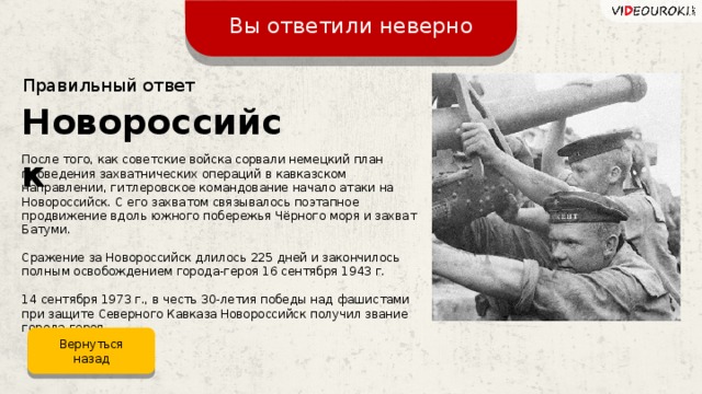 Вы ответили неверно Правильный ответ Новороссийск После того, как советские войска сорвали немецкий план проведения захватнических операций в кавказском направлении, гитлеровское командование начало атаки на Новороссийск. С его захватом связывалось поэтапное продвижение вдоль южного побережья Чёрного моря и захват Батуми. Сражение за Новороссийск длилось 225 дней и закончилось полным освобождением города-героя 16 сентября 1943 г. 14 сентября 1973 г., в честь 30-летия победы над фашистами при защите Северного Кавказа Новороссийск получил звание города-героя. Вернуться назад