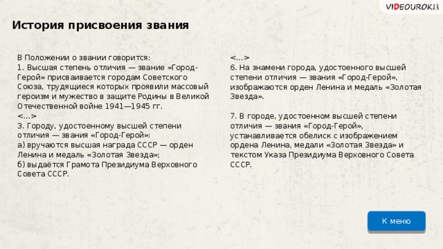 История присвоения звания В Положении о звании говорится: 1. Высшая степень отличия — звание «Город-Герой» присваивается городам Советского Союза, трудящиеся которых проявили массовый героизм и мужество в защите Родины в Великой Отечественной войне 1941—1945 гг.  3. Городу, удостоенному высшей степени отличия — звания «Город-Герой»: а) вручаются высшая награда СССР — орден Ленина и медаль «Золотая Звезда»; б) выдаётся Грамота Президиума Верховного Совета СССР.  6. На знамени города, удостоенного высшей степени отличия — звания «Город-Герой», изображаются орден Ленина и медаль «Золотая Звезда». 7. В городе, удостоенном высшей степени отличия — звания «Город-Герой», устанавливается обелиск с изображением ордена Ленина, медали «Золотая Звезда» и текстом Указа Президиума Верховного Совета СССР. К меню