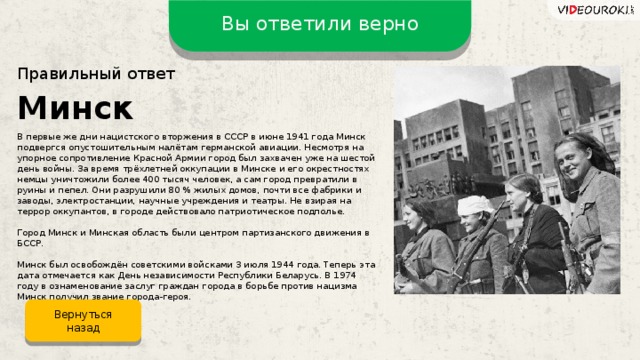 Вы ответили верно Правильный ответ Минск В первые же дни нацистского вторжения в СССР в июне 1941 года Минск подвергся опустошительным налётам германской авиации. Несмотря на упорное сопротивление Красной Армии город был захвачен уже на шестой день войны. За время трёхлетней оккупации в Минске и его окрестностях немцы уничтожили более 400 тысяч человек, а сам город превратили в руины и пепел. Они разрушили 80 % жилых домов, почти все фабрики и заводы, электростанции, научные учреждения и театры. Не взирая на террор оккупантов, в городе действовало патриотическое подполье. Город Минск и Минская область были центром партизанского движения в БССР. Минск был освобождён советскими войсками 3 июля 1944 года. Теперь эта дата отмечается как День независимости Республики Беларусь. В 1974 году в ознаменование заслуг граждан города в борьбе против нацизма Минск получил звание города-героя. Вернуться назад