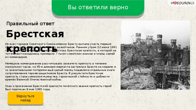 Вы ответили верно Правильный ответ Брестская крепость Из всех городов Советского Союза именно Бресту выпала участь первым столкнуться с агрессией немецких захватчиков. Ранним утром 22 июня 1941 г. вражеской бомбардировке подверглась Брестская крепость, в которой на тот момент находились примерно 7 тысяч советских воинов и члены семей их командиров. Немецкое командование рассчитывало захватить крепость в течение нескольких часов, но 45-я дивизия вермахта застряла в Бресте на неделю и со значительными потерями ещё целый месяц подавляла отдельные очаги сопротивления героев-защитников Бреста. В результате Брестская крепость стала символом мужества, героической стойкости и доблести времён Великой Отечественной войны. Указ о присвоении Брестской крепости почётного звания крепость-герой был подписан 8 мая 1965 года. Вернуться назад