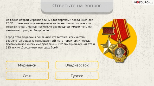 Ответьте на вопрос Во время Второй мировой войны этот портовый город имел для СССР стратегическое значение — через него шли поставки от союзных стран. Немцы несколько раз предпринимали попытки захватить город, но безуспешно. Город стал лидером в печальной статистике: количество взрывчатых веществ на квадратный метр территории города превысило все мыслимые пределы — 792 авиационных налёта и 185 тысяч сброшенных на город бомб. Мурманск Владивосток Туапсе Сочи