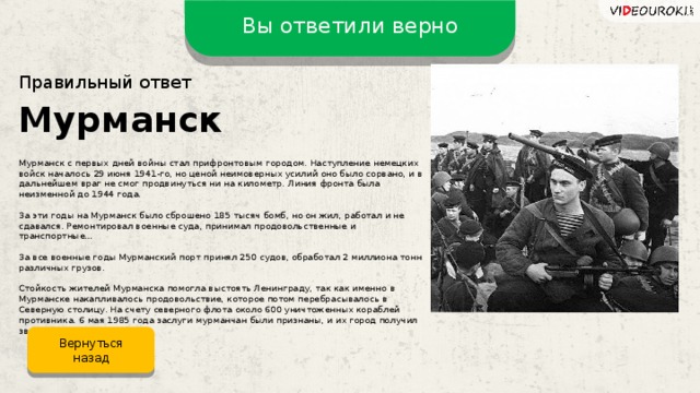 Вы ответили верно Правильный ответ Мурманск Мурманск с первых дней войны стал прифронтовым городом. Наступление немецких войск началось 29 июня 1941-го, но ценой неимоверных усилий оно было сорвано, и в дальнейшем враг не смог продвинуться ни на километр. Линия фронта была неизменной до 1944 года. За эти годы на Мурманск было сброшено 185 тысяч бомб, но он жил, работал и не сдавался. Ремонтировал военные суда, принимал продовольственные и транспортные… За все военные годы Мурманский порт принял 250 судов, обработал 2 миллиона тонн различных грузов. Стойкость жителей Мурманска помогла выстоять Ленинграду, так как именно в Мурманске накапливалось продовольствие, которое потом перебрасывалось в Северную столицу. На счету северного флота около 600 уничтоженных кораблей противника. 6 мая 1985 года заслуги мурманчан были признаны, и их город получил звание героя. Вернуться назад