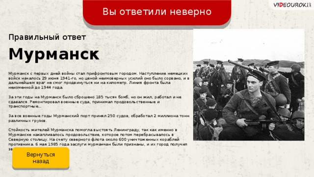 Вы ответили неверно Правильный ответ Мурманск Мурманск с первых дней войны стал прифронтовым городом. Наступление немецких войск началось 29 июня 1941-го, но ценой неимоверных усилий оно было сорвано, и в дальнейшем враг не смог продвинуться ни на километр. Линия фронта была неизменной до 1944 года. За эти годы на Мурманск было сброшено 185 тысяч бомб, но он жил, работал и не сдавался. Ремонтировал военные суда, принимал продовольственные и транспортные… За все военные годы Мурманский порт принял 250 судов, обработал 2 миллиона тонн различных грузов. Стойкость жителей Мурманска помогла выстоять Ленинграду, так как именно в Мурманске накапливалось продовольствие, которое потом перебрасывалось в Северную столицу. На счету северного флота около 600 уничтоженных кораблей противника. 6 мая 1985 года заслуги мурманчан были признаны, и их город получил звание героя. Вернуться назад