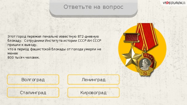 Ответьте на вопрос Этот город пережил печально известную 872-дневную блокаду. Сотрудники Института истории СССР АН СССР пришли к выводу,  что в период фашистской блокады от голода умерли не менее  800 тысяч человек. Волгоград Ленинград Кировоград Сталинград