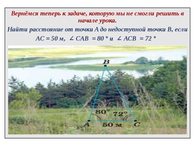   Вернёмся теперь к задаче, которую мы не смогли решить в начале урока. Найти расстояние от точки A до недоступной точки B, если АС = 50 м,   ∠  CAB   = 80 ° и   ∠  ACB   = 72 °    