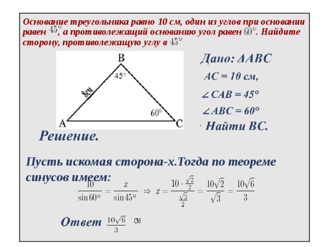 Основание треугольника равно 10 см, один из углов при основании равен , а противолежащий основанию угол равен . Найдите сторону, противолежащую углу в Пусть искомая сторона-х.Тогда по теореме синусов имеем: 