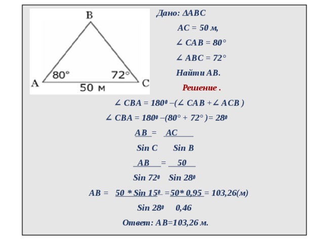  Дано: ΔABC  АС = 50 м,  ∠  CAB = 80°  ∠  ABС = 72°   Найти AB.  Решение . ∠  CBA = 180 0  –(∠ CAB +∠ ACB ) ∠  CBA = 180 0  –(80° + 72° )= 28 0 АВ = АС  Sin C Sin В  АВ = 50  Sin 72 0 Sin 28 0    АВ = 50 * Sin 15 0 = 50* 0,95 = 103,26(м) Sin 28 0 0,46  Ответ: АВ=103,26 м.  