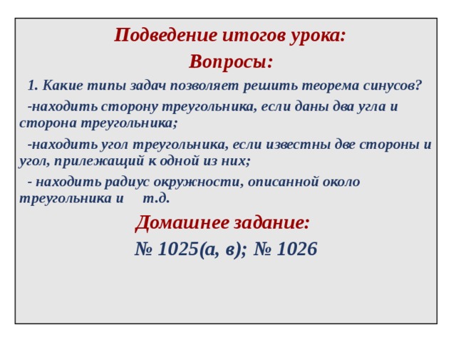  Подведение итогов урока:  Вопросы:  1. Какие типы задач позволяет решить теорема синусов?  -находить сторону треугольника, если даны два угла и сторона треугольника;  -находить угол треугольника, если известны две стороны и угол, прилежащий к одной из них;  - находить радиус окружности, описанной около треугольника и  т.д. Домашнее задание:  № 1025(а, в); № 1026  