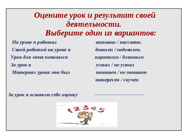    Оцените урок и результат своей деятельности.  Выберите один из вариантов:  На уроке я работал активно / пассивно.  Своей работой на уроке я доволен / недоволен.  Урок для меня показался коротким / длинным  За урок я устал / не устал  Материал урока мне был  понятен / не понятен    интересен / скучен  За урок я оставлю себе оценку -----------------------------  