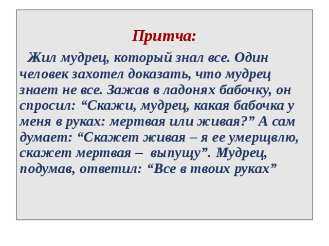  Притча:  Жил мудрец, который знал все. Один человек захотел доказать, что мудрец знает не все. Зажав в ладонях бабочку, он спросил: “Скажи, мудрец, какая бабочка у меня в руках: мертвая или живая?” А сам думает: “Скажет живая – я ее умерщвлю, скажет мертвая – выпущу”. Мудрец, подумав, ответил: “Все в твоих руках” 