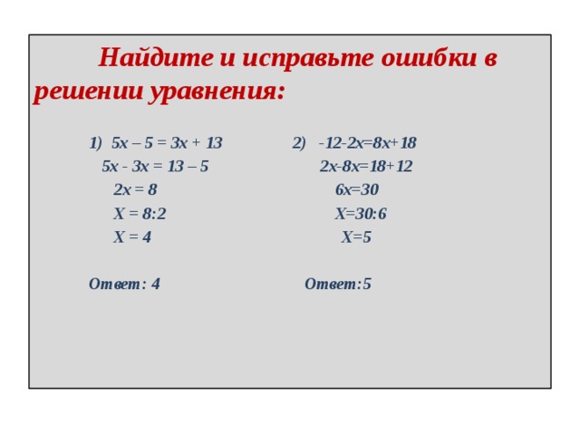  Найдите и исправьте ошибки в решении уравнения:   1) 5х – 5 = 3х + 13 2) -12-2х=8х+18  5х - 3х = 13 – 5 2х-8х=18+12  2х = 8 6х=30  Х = 8:2 Х=30:6  Х = 4 Х=5   Ответ: 4 Ответ:5   