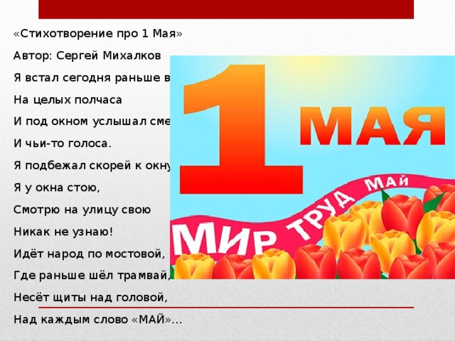 «Стихотворение про 1 Мая» Автор: Сергей Михалков Я встал сегодня раньше всех На целых полчаса И под окном услышал смех И чьи-то голоса. Я подбежал скорей к окну, Я у окна стою, Смотрю на улицу свою Никак не узнаю! Идёт народ по мостовой, Где раньше шёл трамвай, Несёт щиты над головой, Над каждым слово «МАЙ»… 