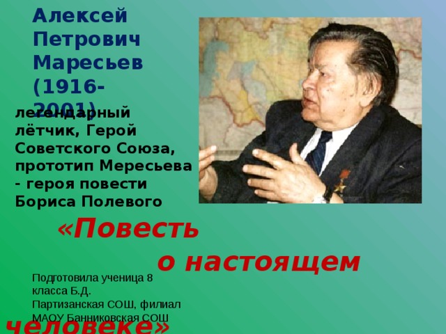 Алексей Петрович Маресьев (1916-2001) легендарный лётчик, Герой Советского Союза, прототип Мересьева - героя повести Бориса Полевого  «Повесть  о настоящем  человеке» Подготовила ученица 8 класса Б.Д. Партизанская СОШ, филиал МАОУ Банниковская СОШ 