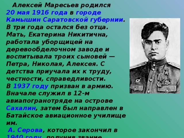  Алексей Маресьев родился 20 мая  1916 года в городе  Камышин  Саратовской губернии . В три года остался без отца. Мать, Екатерина Никитична, работала уборщицей на деревообделочном заводе и воспитывала троих сыновей — Петра, Николая, Алексея. С детства приучала их к труду, честности, справедливости. В 1937 году призван в армию. Вначале служил в 12-м авиапогранотряде на острове Сахалин , затем был направлен в Батайское авиационное училище им.  А. Серова , которое закончил в 1940 году , получив звание младшего лейтенанта. После окончания училища был оставлен там инструктором. Там же, в Батайске , встретил войну.  
