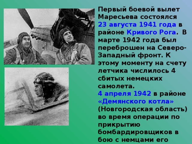 Первый боевой вылет Маресьева состоялся 23 августа  1941 года в районе Кривого Рога .  В марте 1942 года был переброшен на Северо-Западный фронт. К этому моменту на счету летчика числилось 4 сбитых немецких самолета. 4 апреля  1942 в районе «Демянского котла» (Новгородская область) во время операции по прикрытию бомбардировщиков в бою с немцами его самолёт был подбит, а сам Алексей тяжело ранен.  