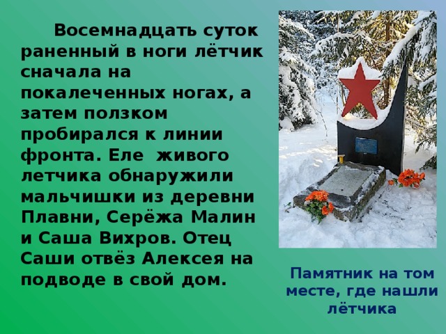  Восемнадцать суток раненный в ноги лётчик сначала на покалеченных ногах, а затем ползком пробирался к линии фронта. Еле живого летчика обнаружили мальчишки из деревни Плавни, Серёжа Малин и Саша Вихров. Отец Саши отвёз Алексея на подводе в свой дом. Памятник на том месте, где нашли лётчика 