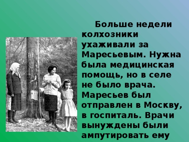  Больше недели колхозники ухаживали за Маресьевым. Нужна была медицинская помощь, но в селе не было врача. Маресьев был отправлен в Москву, в госпиталь. Врачи вынуждены были ампутировать ему обе ноги в области голени из-за гангрены.  