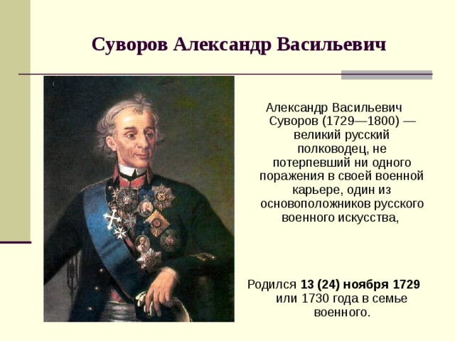 Суворов Александр Васильевич Александр Васильевич Суворов (1729—1800) — великий русский полководец, не потерпевший ни одного поражения в своей военной карьере, один из основоположников русского военного искусства, Родился 13 (24) ноября  1729 или 1730 года в семье военного. 