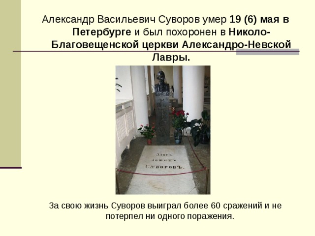 Александр Васильевич Суворов умер 19 (6) мая в Петербурге и был похоронен в Николо-Благовещенской церкви Александро-Невской Лавры.  За свою жизнь Суворов выиграл более 60 сражений и не потерпел ни одного поражения. 