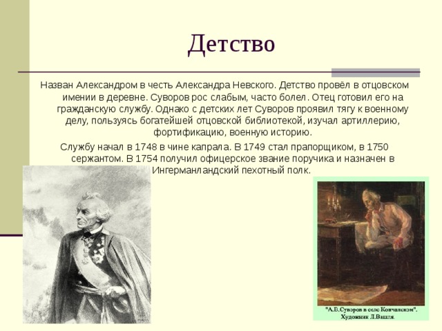 Назван Александром в честь Александра Невского. Детство провёл в отцовском имении в деревне. Суворов рос слабым, часто болел. Отец готовил его на гражданскую службу. Однако с детских лет Суворов проявил тягу к военному делу, пользуясь богатейшей отцовской библиотекой, изучал артиллерию, фортификацию, военную историю. Службу начал в 1748 в чине капрала. В 1749 стал прапорщиком, в 1750 сержантом. В 1754 получил офицерское звание поручика и назначен в Ингерманландский пехотный полк. 