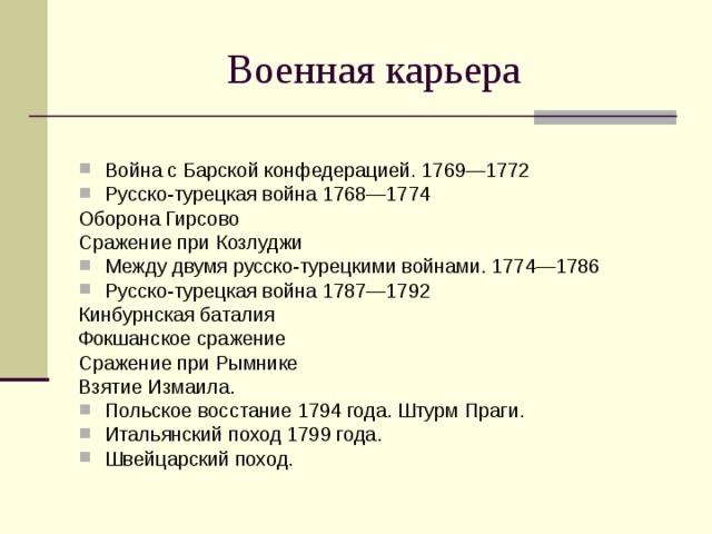 Война с Барской конфедерацией. 1769—1772 Русско-турецкая война 1768—1774 Оборона Гирсово Сражение при Козлуджи Между двумя русско-турецкими войнами. 1774—1786 Русско-турецкая война 1787—1792 Кинбурнская баталия Фокшанское сражение Сражение при Рымнике Взятие Измаила. Польское восстание 1794 года. Штурм Праги. Итальянский поход 1799 года. Швейцарский поход. 