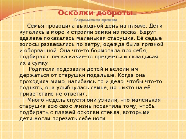 Осколки доброты Современная притча Семья проводила выходной день на пляже. Дети купались в море и строили замки из песка. Вдруг вдалеке показалась маленькая старушка. Её седые волосы развевались по ветру, одежда была грязной и оборванной. Она что-то бормотала про себя, подбирая с песка какие-то предметы и складывая их в сумку.  Родители подозвали детей и велели им держаться от старушки подальше. Когда она проходила мимо, нагибаясь то и дело, чтобы что-то поднять, она улыбнулась семье, но никто на её приветствие не ответил. Много недель спустя они узнали, что маленькая старушка всю свою жизнь посвятила тому, чтобы подбирать с пляжей осколки стекла, которыми дети могли порезать себе ноги. 