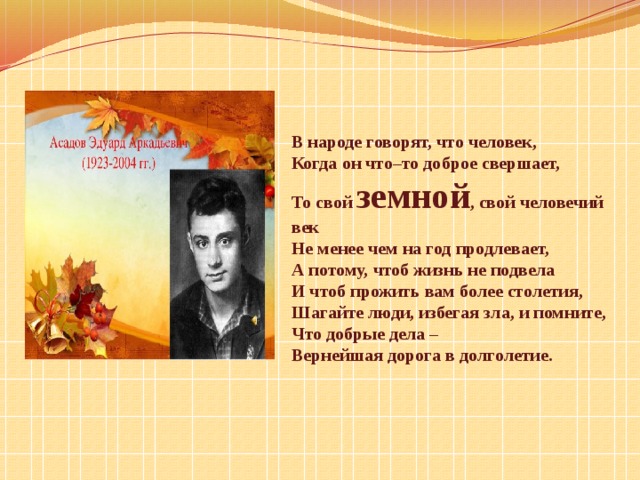 В народе говорят, что человек, Когда он что–то доброе свершает, То свой земной , свой человечий век Не менее чем на год продлевает, А потому, чтоб жизнь не подвела И чтоб прожить вам более столетия, Шагайте люди, избегая зла, и помните, Что добрые дела – Вернейшая дорога в долголетие. 