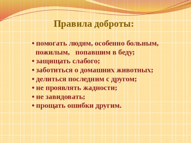  Правила доброты: • помогать людям, особенно больным,  пожилым, попавшим в беду; • защищать слабого; • заботиться о домашних животных; • делиться последним с другом; • не проявлять жадности; • не завидовать; • прощать ошибки другим. 