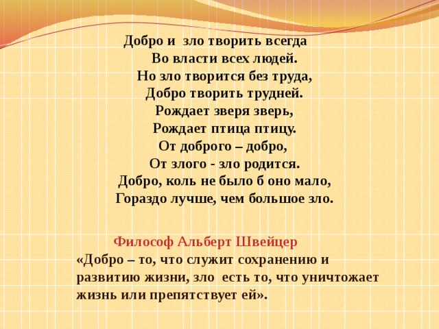      Добро и з ло творить всегда Во власти всех людей.  Но зло творится без труда,  Добро творить трудней.  Рождает зверя зверь,  Рождает птица птицу.  От доброго – добро,  От злого - зло родится.  Добро, коль не было б оно мало,  Гораздо лучше, чем большое зло.  Философ Альберт Швейцер  «Добро – то, что служит сохранению и развитию жизни, зло есть то, что уничтожает жизнь или препятствует ей». 