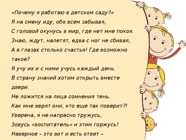 «Почему я работаю в детском саду?»  Я на смену иду, обо всем забывая,  С головой окунусь в мир, где нет мне покоя.  Знаю, ждут, налетят, едва с ног не сбивая,  А в глазах столько счастья! Где возможно такое?  Я учу их и с ними учусь каждый день.  В страну знаний хотим открыть вместе двери.  Не ложится на лица сомнения тень.  Как мне верят они, кто еще так поверит?!  Уверена, я не напрасно тружусь,  Зовусь «воспитатель» и этим горжусь!  Наверное – это вот и есть ответ –  Ценнее нашего труда на свете нет!» 