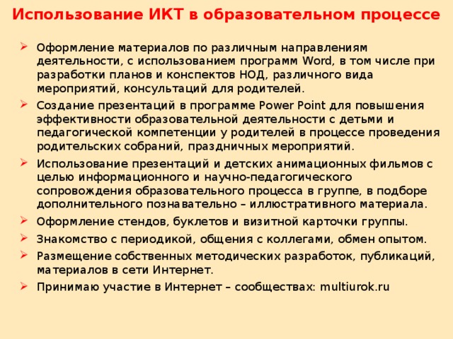 Использование ИКТ в образовательном процессе Оформление материалов по различным направлениям деятельности, с использованием программ Word, в том числе при разработки планов и конспектов НОД, различного вида мероприятий, консультаций для родителей. Создание презентаций в программе Power Point для повышения эффективности образовательной деятельности с детьми и педагогической компетенции у родителей в процессе проведения родительских собраний, праздничных мероприятий. Использование презентаций и детских анимационных фильмов с целью информационного и научно-педагогического сопровождения образовательного процесса в группе, в подборе дополнительного познавательно – иллюстративного материала. Оформление стендов, буклетов и визитной карточки группы. Знакомство с периодикой, общения с коллегами, обмен опытом. Размещение собственных методических разработок, публикаций, материалов в сети Интернет. Принимаю участие в Интернет – сообществах: multiurok.ru 