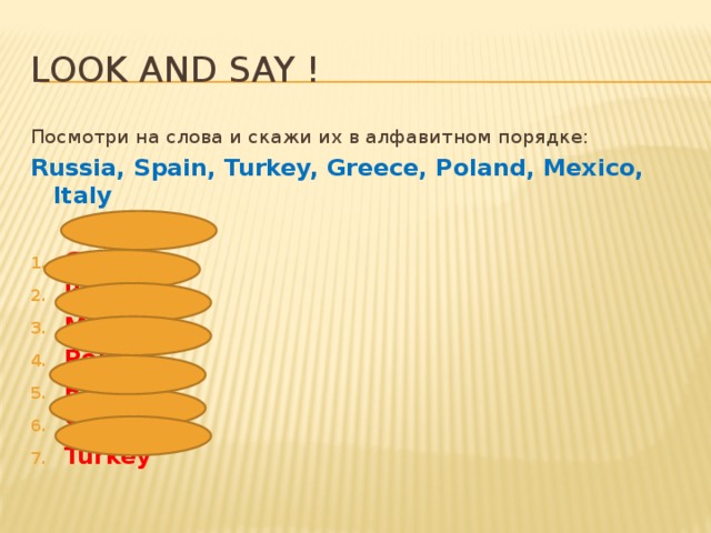Look and say ! Посмотри на слова и скажи их в алфавитном порядке: Russia, Spain, Turkey, Greece, Poland, Mexico, Italy  Greece Italy Mexico Poland Russia Spain Turkey 