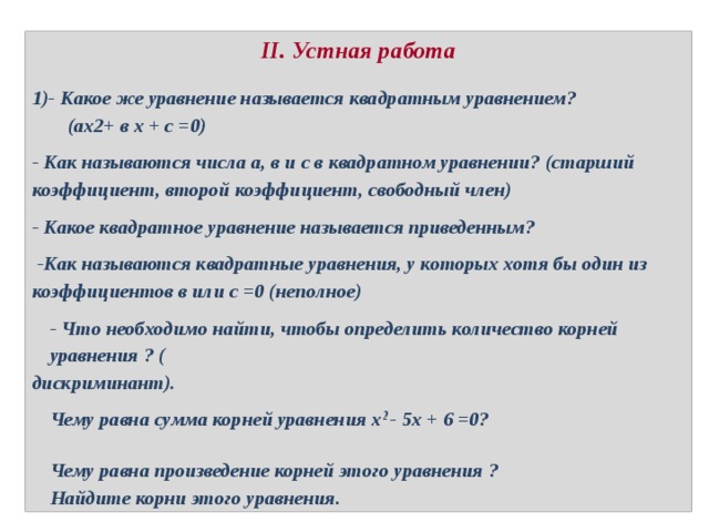 II. Устная работа 1)- Какое же уравнение называется квадратным уравнением? (ах2+ в х + с =0) - Как называются числа а, в и с в квадратном уравнении? (старший коэффициент, второй коэффициент, свободный член) - Какое квадратное уравнение называется приведенным?  -Как называются квадратные уравнения, у которых хотя бы один из коэффициентов в или с =0 (неполное) - Что необходимо найти, чтобы определить количество корней уравнения ? ( дискриминант). Чему равна сумма корней уравнения х 2 - 5х + 6 =0?   Чему равна произведение корней этого уравнения ? Найдите корни этого уравнения. 