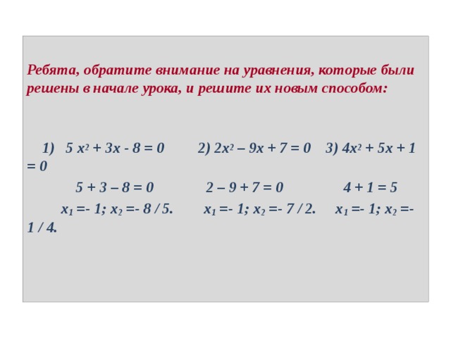 Ребята, обратите внимание на уравнения, которые были решены в начале урока, и решите их новым способом:     1) 5 x 2  + 3x - 8 = 0 2) 2x 2  – 9x + 7 = 0 3) 4x 2  + 5x + 1 = 0  5 + 3 – 8 = 0 2 – 9 + 7 = 0 4 + 1 = 5  x 1 =- 1; x 2 =- 8 / 5. x 1 =- 1; x 2 =- 7 / 2. x 1 =- 1; x 2 =- 1 / 4. 
