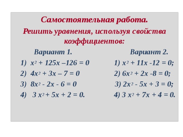 Самостоятельная работа. Решить уравнения, используя свойства коэффициентов:  Вариант 1. Вариант 2.  1) х 2 + 125х –126 = 0 1) х 2 + 11х -12 = 0;  2) 4х 2 + 3х – 7 = 0 2) 6х 2 + 2х -8 = 0;  3) 8х 2 - 2х - 6 = 0 3) 2х 2 - 5х + 3 = 0;  4) 3 х 2 + 5х + 2 = 0. 4) 3 х 2 + 7х + 4 = 0. 