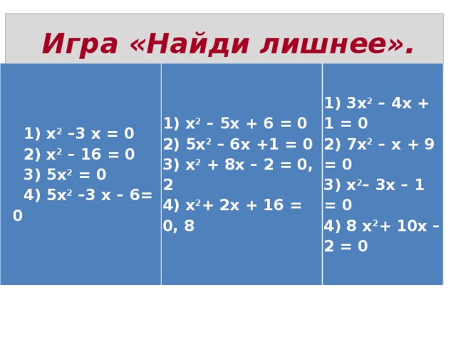  Игра «Найди лишнее».  1) x 2  –3 x = 0  2) x 2  – 16 = 0  3) 5x 2  = 0  4) 5x 2  –3 x – 6= 0 1) x 2  – 5x + 6 = 0  2) 5x 2  – 6x +1 = 0  3) x 2  + 8x – 2 = 0, 2  4) x 2 + 2x + 16 = 0, 8 1) 3x 2  – 4x + 1 = 0  2) 7x 2  – x + 9 = 0  3) x 2 – 3x – 1 = 0  4) 8 x 2 + 10x – 2 = 0 