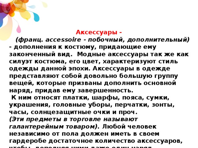 ﻿ Аксессуары -  (франц. accessoire - побочный, дополнительный) - дополнения к костюму, придающие ему законченный вид.  Модные аксессуары так же как силуэт костюма, его цвет, характеризуют стиль одежды данной эпохи. Аксессуары в одежде представляют собой довольно большую группу вещей, которые призваны дополнить основной наряд, придав ему завершенность.  К ним относят платки, шарфы, пояса, сумки, украшения, головные уборы, перчатки, зонты, часы, солнцезащитные очки и проч. (Эти предметы в торговле называют галантерейным товаром). Любой человек независимо от пола должен иметь в своем гардеробе достаточное количество аксессуаров, чтобы, дополняя ними даже один наряд, выглядеть всегда интересно и стильно. В выборе аксессуаров значение имеет не только одежда, но и цвет волос, глаз, особенности фигуры, форма лица и прочие факторы. 