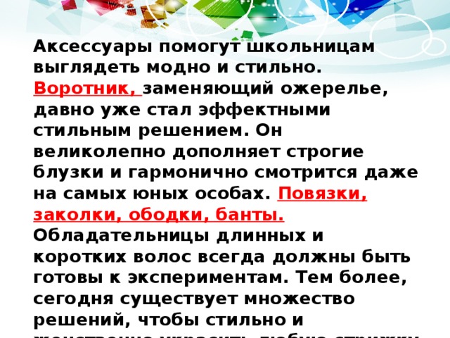 Аксессуары помогут школьницам выглядеть модно и стильно. Воротник, заменяющий ожерелье, давно уже стал эффектными стильным решением. Он великолепно дополняет строгие блузки и гармонично смотрится даже на самых юных особах. Повязки, заколки, ободки, банты. Обладательницы длинных и коротких волос всегда должны быть готовы к экспериментам. Тем более, сегодня существует множество решений, чтобы стильно и женственно украсить любую стрижку или прическу. Ремни и пояски отлично дополнят сарафаны, платья и даже юбки, а стильный рюкзак придаст образу динамичности . 