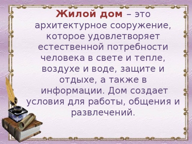 Жилой дом – это архитектурное сооружение, которое удовлетворяет естественной потребности человека в свете и тепле, воздухе и воде, защите и отдыхе, а также в  информации. Дом создает условия для работы, общения и развлечений. 